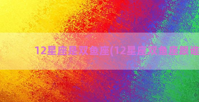 12星座是双鱼座(12星座双鱼座跟谁最配)