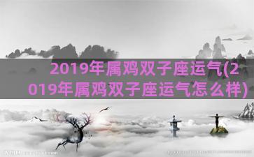 2019年属鸡双子座运气(2019年属鸡双子座运气怎么样)