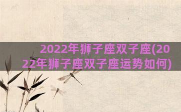 2022年狮子座双子座(2022年狮子座双子座运势如何)