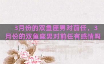 3月份的双鱼座男对前任，3月份的双鱼座男对前任有感情吗