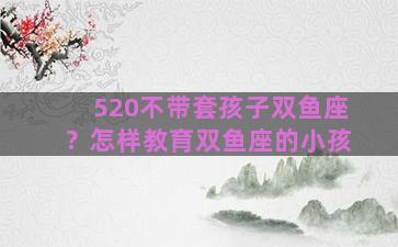 520不带套孩子双鱼座？怎样教育双鱼座的小孩