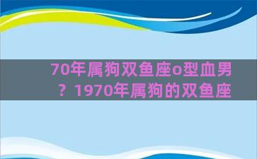 70年属狗双鱼座o型血男？1970年属狗的双鱼座