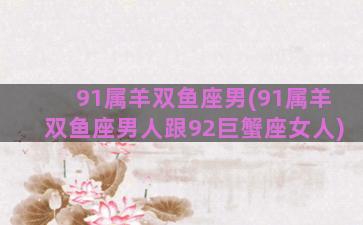 91属羊双鱼座男(91属羊双鱼座男人跟92巨蟹座女人)