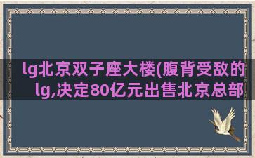 lg北京双子座大楼(腹背受敌的lg,决定80亿元出售北京总部双子座大厦)