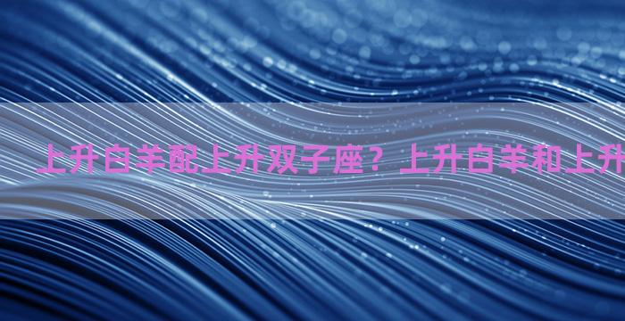 上升白羊配上升双子座？上升白羊和上升双子合适吗