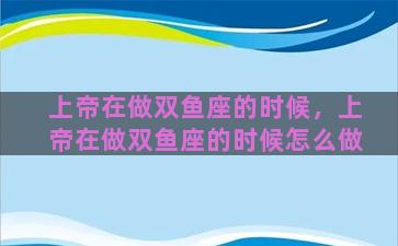上帝在做双鱼座的时候，上帝在做双鱼座的时候怎么做