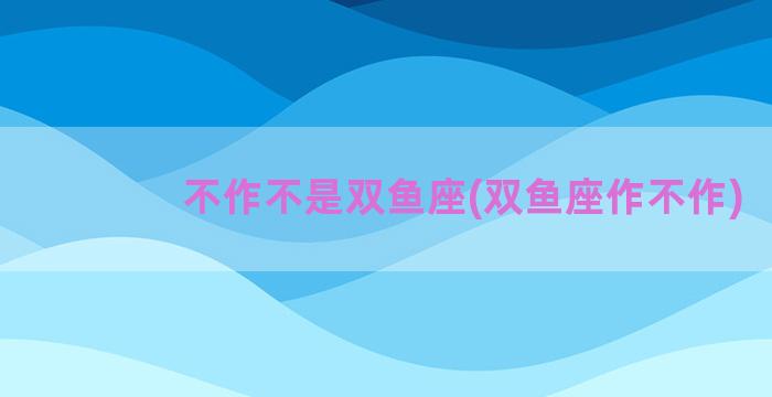 不作不是双鱼座(双鱼座作不作)