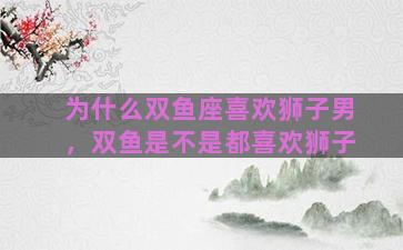 为什么双鱼座喜欢狮子男，双鱼是不是都喜欢狮子