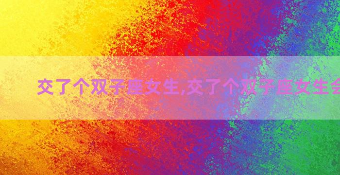 交了个双子座女生,交了个双子座女生会怎么想