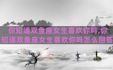 你知道双鱼座女生喜欢你吗,你知道双鱼座女生喜欢你吗怎么回答