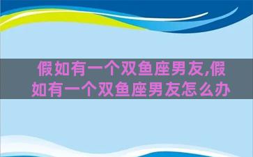 假如有一个双鱼座男友,假如有一个双鱼座男友怎么办