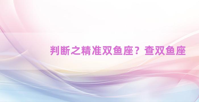 判断之精准双鱼座？查双鱼座
