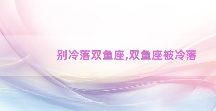 别冷落双鱼座,双鱼座被冷落