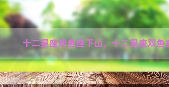 十二星座双鱼座下山，十二星座双鱼座运势