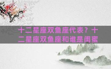 十二星座双鱼座代表？十二星座双鱼座和谁是闺蜜