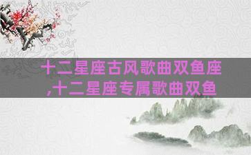 十二星座古风歌曲双鱼座,十二星座专属歌曲双鱼