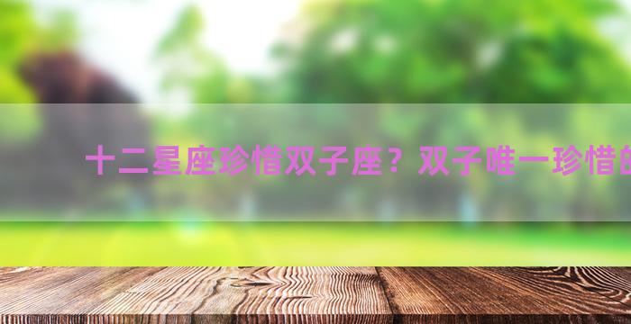 十二星座珍惜双子座？双子唯一珍惜的星座