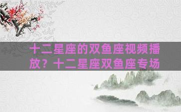十二星座的双鱼座视频播放？十二星座双鱼座专场