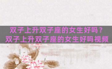 双子上升双子座的女生好吗？双子上升双子座的女生好吗视频