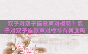 双子对双子座歌声对模特？双子对双子座歌声对模特有帮助吗