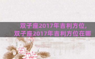 双子座2017年吉利方位,双子座2017年吉利方位在哪 双子座2017年吉利方位,双子座2017年吉利方位在哪