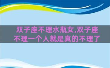 双子座不理水瓶女,双子座不理一个人就是真的不理了