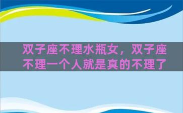 双子座不理水瓶女，双子座不理一个人就是真的不理了