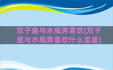 双子座与水瓶男喜欢(双子座与水瓶男喜欢什么星座)