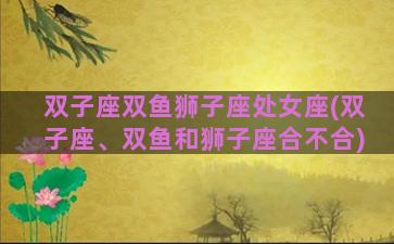 双子座双鱼狮子座处女座(双子座、双鱼和狮子座合不合)