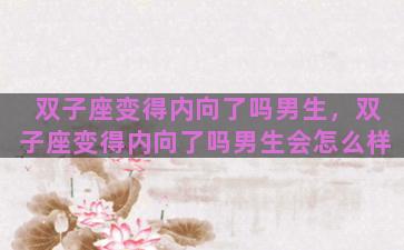 双子座变得内向了吗男生，双子座变得内向了吗男生会怎么样