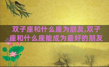 双子座和什么座为朋友,双子座和什么座能成为最好的朋友 双子座和什么座为朋友,双子座和什么座能成为最好的朋友