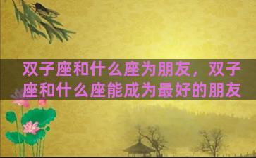 双子座和什么座为朋友，双子座和什么座能成为最好的朋友