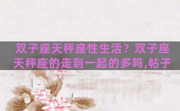 双子座天秤座性生活？双子座天秤座的走到一起的多吗,帖子