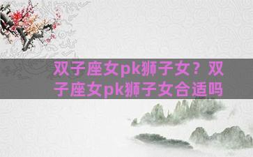双子座女pk狮子女？双子座女pk狮子女合适吗
