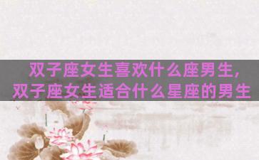 双子座女生喜欢什么座男生,双子座女生适合什么星座的男生 双子座女生喜欢什么座男生,双子座女生适合什么星座的男生
