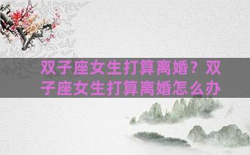 双子座女生打算离婚？双子座女生打算离婚怎么办