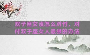 双子座女该怎么对付，对付双子座女人最狠的办法