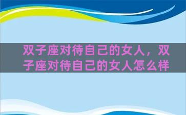 双子座对待自己的女人，双子座对待自己的女人怎么样