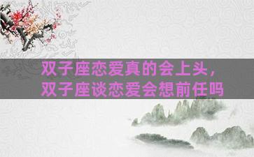 双子座恋爱真的会上头，双子座谈恋爱会想前任吗