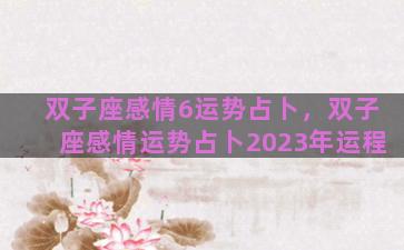 双子座感情6运势占卜，双子座感情运势占卜2023年运程