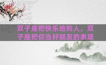 双子座把快乐给别人，双子座把你当好朋友的表现