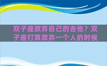 双子座放弃自己的吉他？双子座打算放弃一个人的时候