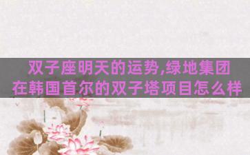 双子座明天的运势,绿地集团在韩国首尔的双子塔项目怎么样 双子座明天的运势,绿地集团在韩国首尔的双子塔项目怎么样