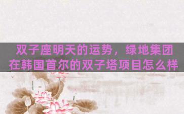 双子座明天的运势，绿地集团在韩国首尔的双子塔项目怎么样