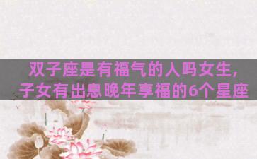 双子座是有福气的人吗女生,子女有出息晚年享福的6个星座 双子座是有福气的人吗女生,子女有出息晚年享福的6个星座