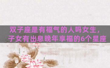 双子座是有福气的人吗女生，子女有出息晚年享福的6个星座