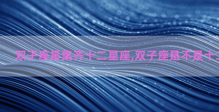 双子座是集齐十二星座,双子座是不是十二星座之首 双子座是集齐十二星座,双子座是不是十二星座之首