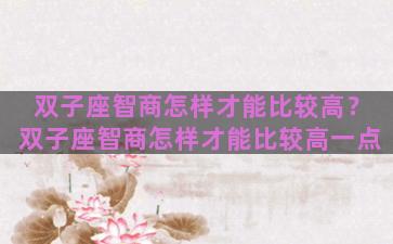 双子座智商怎样才能比较高？双子座智商怎样才能比较高一点