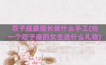 双子座最擅长做什么手工(给一个双子座的女生送什么礼物)