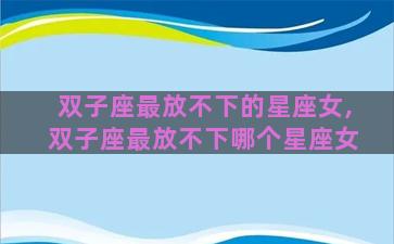 双子座最放不下的星座女,双子座最放不下哪个星座女 双子座最放不下的星座女,双子座最放不下哪个星座女